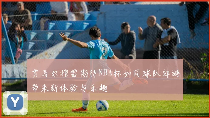 贾马尔穆雷期待NBA杯如同球队郊游带来新体验与乐趣