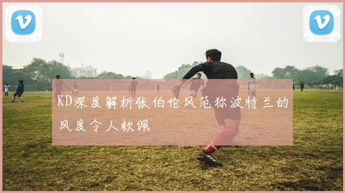 KD深度解析张伯伦风范称波特兰的风度令人钦佩