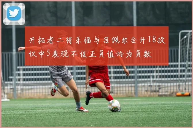 开拓者二将乐福与吕佩尔合计18投仅中5表现不佳正负值均为负数