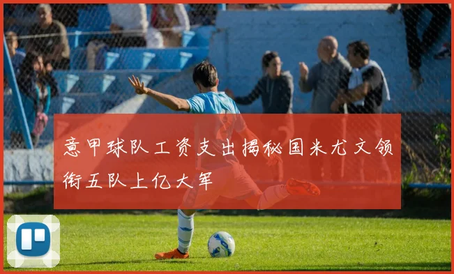 意甲球队工资支出揭秘国米尤文领衔五队上亿大军