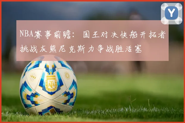 NBA赛事前瞻：国王对决快船开拓者挑战灰熊尼克斯力争战胜活塞