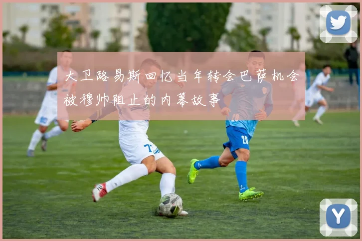 大卫路易斯回忆当年转会巴萨机会被穆帅阻止的内幕故事