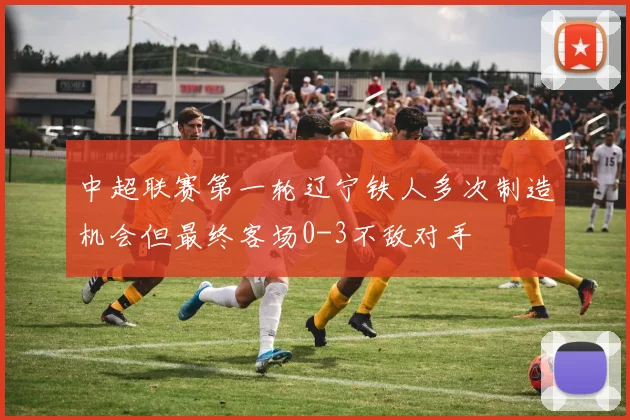 中超联赛第一轮辽宁铁人多次制造机会但最终客场0-3不敌对手