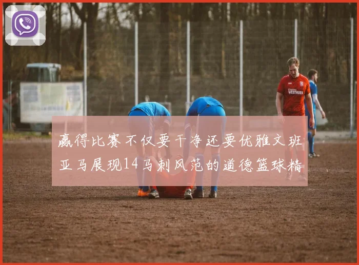 赢得比赛不仅要干净还要优雅文班亚马展现14马刺风范的道德篮球精神