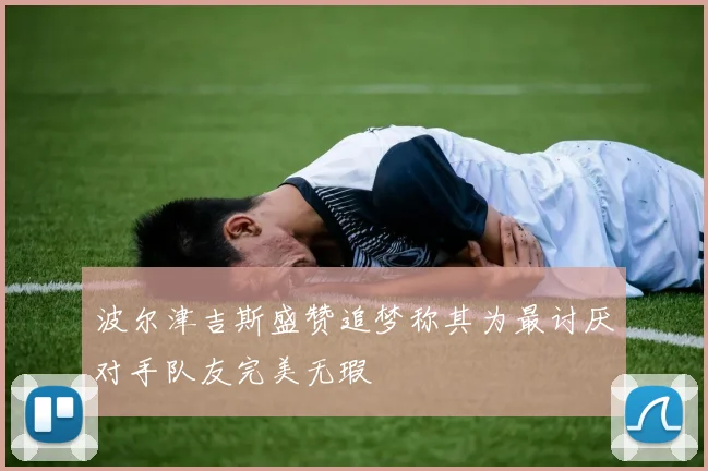 波尔津吉斯盛赞追梦称其为最讨厌对手队友完美无瑕