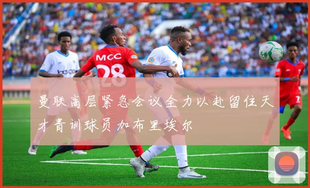 曼联高层紧急会议全力以赴留住天才青训球员加布里埃尔