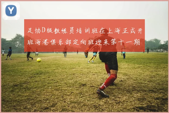 足协D级教练员培训班在上海正式开班海港俱乐部定向班迎来第十一期学员