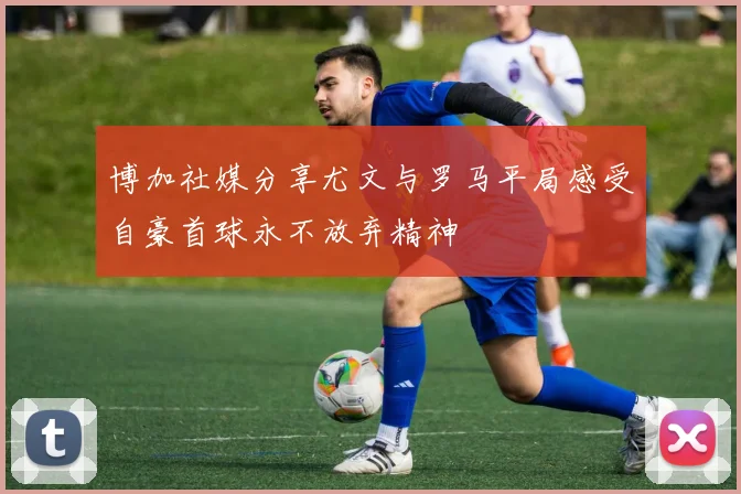 博加社媒分享尤文与罗马平局感受自豪首球永不放弃精神
